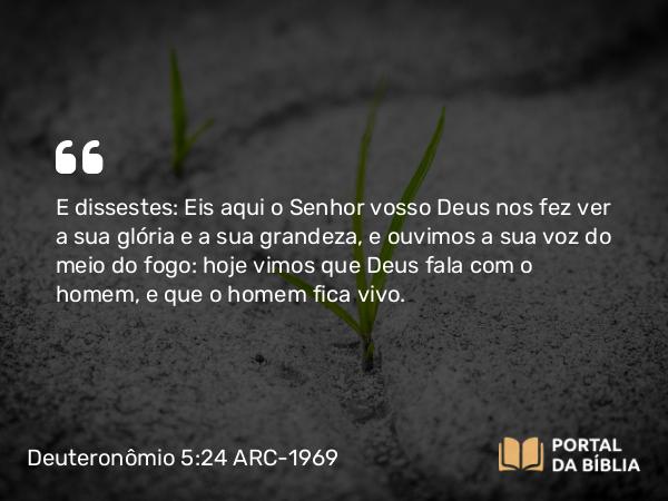 Deuteronômio 5:24 ARC-1969 - E dissestes: Eis aqui o Senhor vosso Deus nos fez ver a sua glória e a sua grandeza, e ouvimos a sua voz do meio do fogo: hoje vimos que Deus fala com o homem, e que o homem fica vivo.