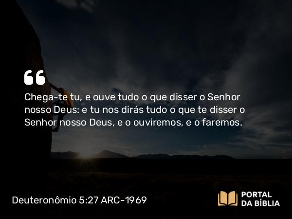 Deuteronômio 5:27 ARC-1969 - Chega-te tu, e ouve tudo o que disser o Senhor nosso Deus: e tu nos dirás tudo o que te disser o Senhor nosso Deus, e o ouviremos, e o faremos.