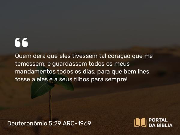 Deuteronômio 5:29 ARC-1969 - Quem dera que eles tivessem tal coração que me temessem, e guardassem todos os meus mandamentos todos os dias, para que bem lhes fosse a eles e a seus filhos para sempre!