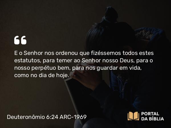 Deuteronômio 6:24 ARC-1969 - E o Senhor nos ordenou que fizéssemos todos estes estatutos, para temer ao Senhor nosso Deus, para o nosso perpétuo bem, para nos guardar em vida, como no dia de hoje.