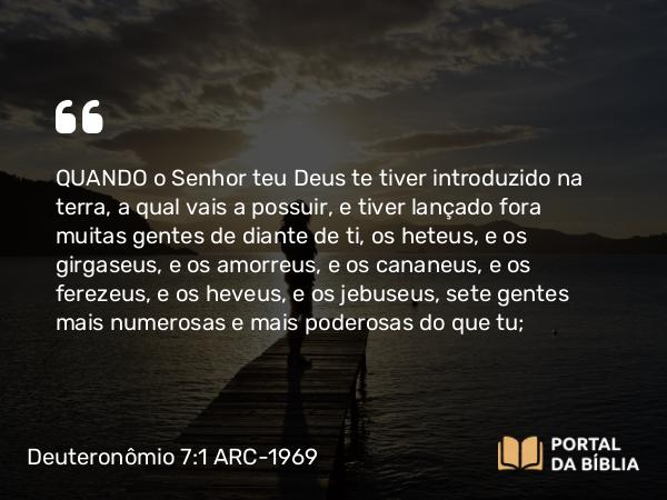 Deuteronômio 7:1-5 ARC-1969 - QUANDO o Senhor teu Deus te tiver introduzido na terra, a qual vais a possuir, e tiver lançado fora muitas gentes de diante de ti, os heteus, e os girgaseus, e os amorreus, e os cananeus, e os ferezeus, e os heveus, e os jebuseus, sete gentes mais numerosas e mais poderosas do que tu;