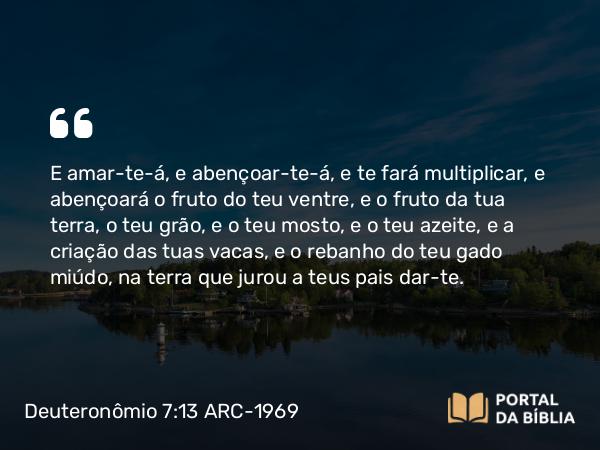 Deuteronômio 7:13 ARC-1969 - E amar-te-á, e abençoar-te-á, e te fará multiplicar, e abençoará o fruto do teu ventre, e o fruto da tua terra, o teu grão, e o teu mosto, e o teu azeite, e a criação das tuas vacas, e o rebanho do teu gado miúdo, na terra que jurou a teus pais dar-te.