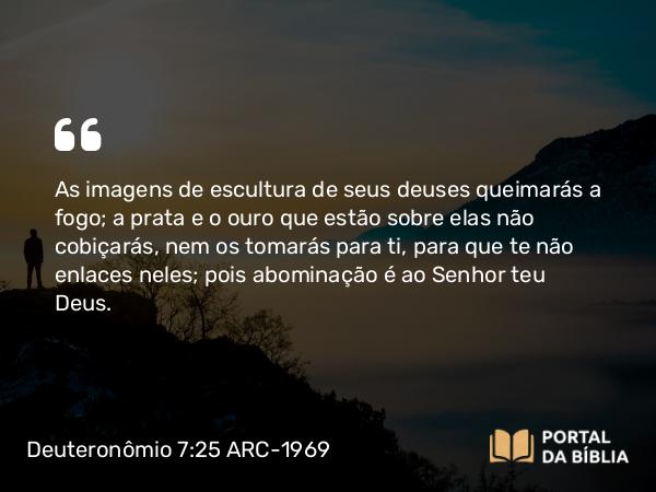 Deuteronômio 7:25 ARC-1969 - As imagens de escultura de seus deuses queimarás a fogo; a prata e o ouro que estão sobre elas não cobiçarás, nem os tomarás para ti, para que te não enlaces neles; pois abominação é ao Senhor teu Deus.