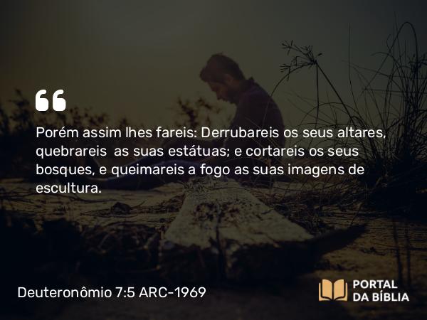 Deuteronômio 7:5 ARC-1969 - Porém assim lhes fareis: Derrubareis os seus altares, quebrareis  as suas estátuas; e cortareis os seus bosques, e queimareis a fogo as suas imagens de escultura.