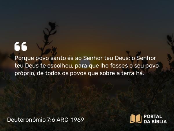 Deuteronômio 7:6-7 ARC-1969 - Porque povo santo és ao Senhor teu Deus: o Senhor teu Deus te escolheu, para que lhe fosses o seu povo próprio, de todos os povos que sobre a terra há.