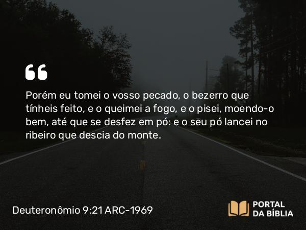 Deuteronômio 9:21 ARC-1969 - Porém eu tomei o vosso pecado, o bezerro que tínheis feito, e o queimei a fogo, e o pisei, moendo-o bem, até que se desfez em pó: e o seu pó lancei no ribeiro que descia do monte.