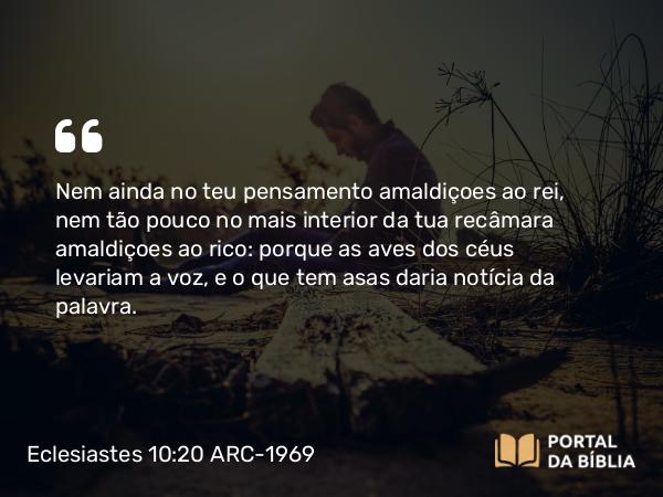 Eclesiastes 10:20 ARC-1969 - Nem ainda no teu pensamento amaldiçoes ao rei, nem tão pouco no mais interior da tua recâmara amaldiçoes ao rico: porque as aves dos céus levariam a voz, e o que tem asas daria notícia da palavra.