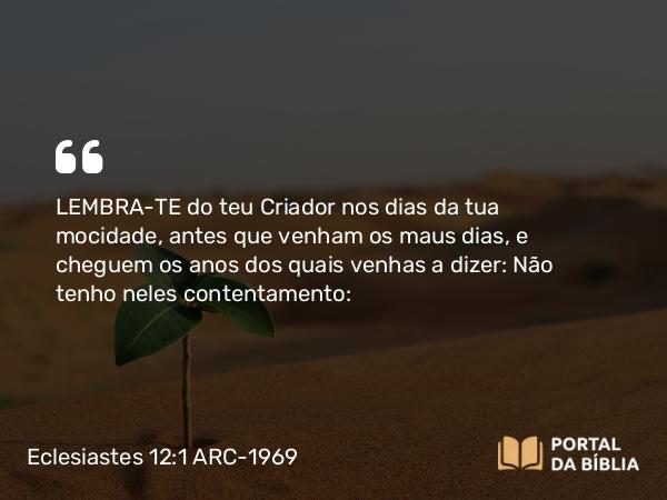 Eclesiastes 12:1 ARC-1969 - LEMBRA-TE do teu Criador nos dias da tua mocidade, antes que venham os maus dias, e cheguem os anos dos quais venhas a dizer: Não tenho neles contentamento: