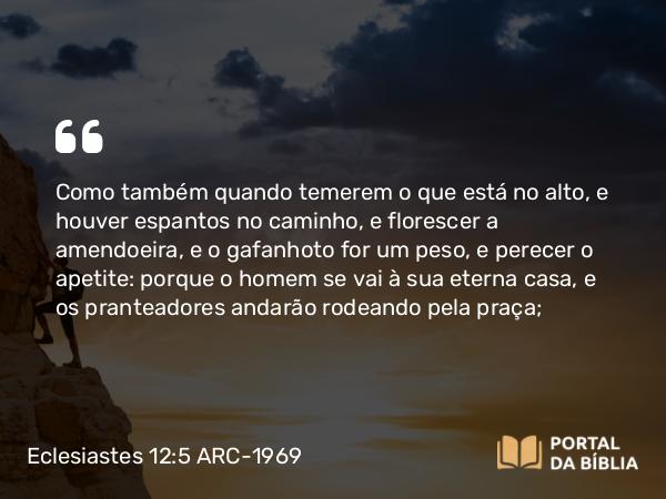 Eclesiastes 12:5 ARC-1969 - Como também quando temerem o que está no alto, e houver espantos no caminho, e florescer a amendoeira, e o gafanhoto for um peso, e perecer o apetite: porque o homem se vai à sua eterna casa, e os pranteadores andarão rodeando pela praça;