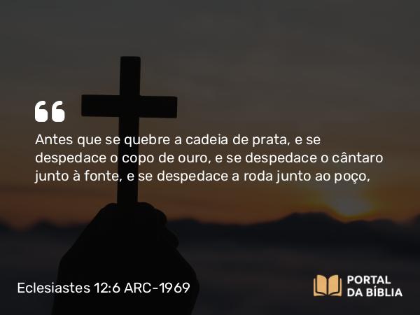 Eclesiastes 12:6 ARC-1969 - Antes que se quebre a cadeia de prata, e se despedace o copo de ouro, e se despedace o cântaro junto à fonte, e se despedace a roda junto ao poço,