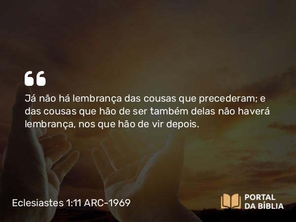 Eclesiastes 1:11 ARC-1969 - Já não há lembrança das cousas que precederam; e das cousas que hão de ser também delas não haverá lembrança, nos que hão de vir depois.