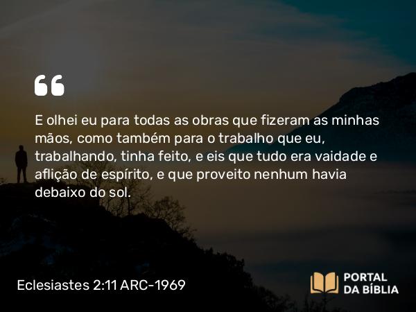 Eclesiastes 2:11 ARC-1969 - E olhei eu para todas as obras que fizeram as minhas mãos, como também para o trabalho que eu, trabalhando, tinha feito, e eis que tudo era vaidade e aflição de espírito, e que proveito nenhum havia debaixo do sol.