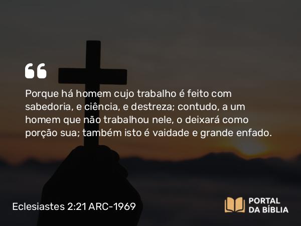 Eclesiastes 2:21 ARC-1969 - Porque há homem cujo trabalho é feito com sabedoria, e ciência, e destreza; contudo, a um homem que não trabalhou nele, o deixará como porção sua; também isto é vaidade e grande enfado.