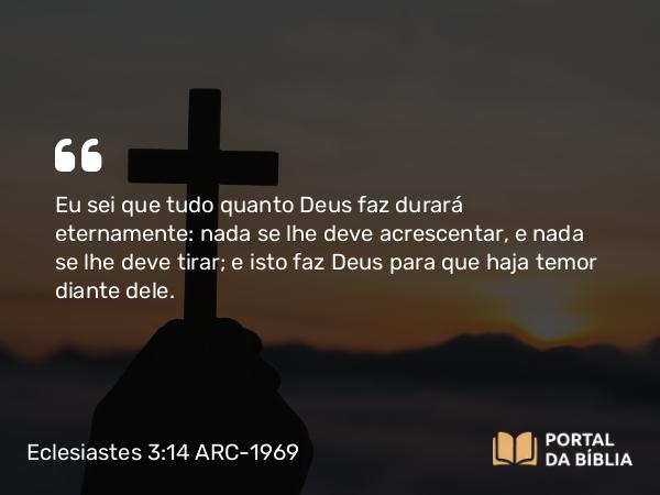 Eclesiastes 3:14 ARC-1969 - Eu sei que tudo quanto Deus faz durará eternamente: nada se lhe deve acrescentar, e nada se lhe deve tirar; e isto faz Deus para que haja temor diante dele.