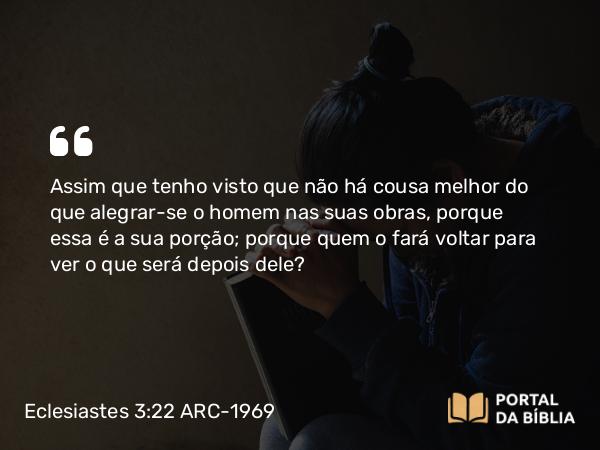 Eclesiastes 3:22 ARC-1969 - Assim que tenho visto que não há cousa melhor do que alegrar-se o homem nas suas obras, porque essa é a sua porção; porque quem o fará voltar para ver o que será depois dele?