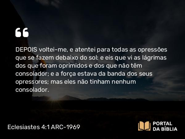 Eclesiastes 4:1 ARC-1969 - DEPOIS voltei-me, e atentei para todas as opressões que se fazem debaixo do sol: e eis que vi as lágrimas dos que foram oprimidos e dos que não têm consolador; e a força estava da banda dos seus opressores; mas eles não tinham nenhum consolador.