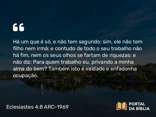 Eclesiastes 4:8 ARC-1969 - Há um que é só, e não tem segundo; sim, ele não tem filho nem irmã; e contudo de todo o seu trabalho não há fim, nem os seus olhos se fartam de riquezas; e não diz: Para quem trabalho eu, privando a minha alma do bem? Também isto é vaidade e enfadonha ocupação.