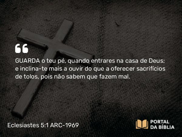 Eclesiastes 5:1 ARC-1969 - GUARDA o teu pé, quando entrares na casa de Deus; e inclina-te mais a ouvir do que a oferecer sacrifícios de tolos, pois não sabem que fazem mal.