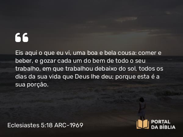 Eclesiastes 5:18 ARC-1969 - Eis aqui o que eu vi, uma boa e bela cousa: comer e beber, e gozar cada um do bem de todo o seu trabalho, em que trabalhou debaixo do sol, todos os dias da sua vida que Deus lhe deu; porque esta é a sua porção.