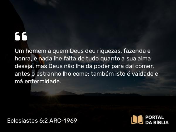 Eclesiastes 6:2 ARC-1969 - Um homem a quem Deus deu riquezas, fazenda e honra, e nada lhe falta de tudo quanto a sua alma deseja, mas Deus não lhe dá poder para daí comer, antes o estranho lho come: também isto é vaidade e má enfermidade.