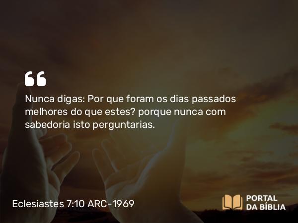 Eclesiastes 7:10 ARC-1969 - Nunca digas: Por que foram os dias passados melhores do que estes? porque nunca com sabedoria isto perguntarias.