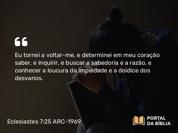 Eclesiastes 7:25 ARC-1969 - Eu tornei a voltar-me, e determinei em meu coração saber, e inquirir, e buscar a sabedoria e a razão, e conhecer a loucura da impiedade e a doidice dos desvarios.