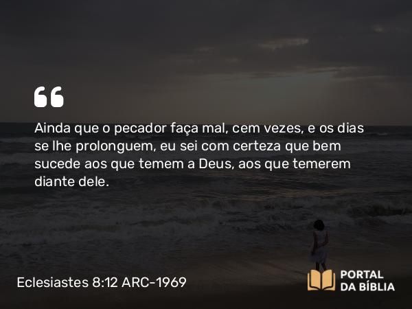 Eclesiastes 8:12 ARC-1969 - Ainda que o pecador faça mal, cem vezes, e os dias se lhe prolonguem, eu sei com certeza que bem sucede aos que temem a Deus, aos que temerem diante dele.