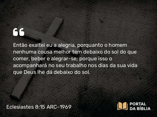 Eclesiastes 8:15 ARC-1969 - Então exaltei eu a alegria, porquanto o homem nenhuma cousa melhor tem debaixo do sol do que comer, beber e alegrar-se; porque isso o acompanhará no seu trabalho nos dias da sua vida que Deus lhe dá debaixo do sol.