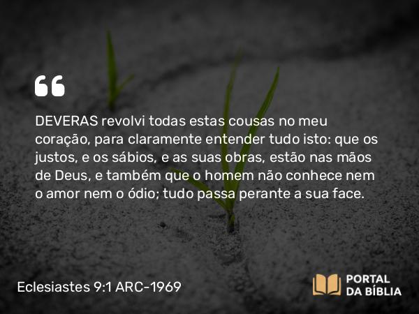 Eclesiastes 9:1 ARC-1969 - DEVERAS revolvi todas estas cousas no meu coração, para claramente entender tudo isto: que os justos, e os sábios, e as suas obras, estão nas mãos de Deus, e também que o homem não conhece nem o amor nem o ódio; tudo passa perante a sua face.