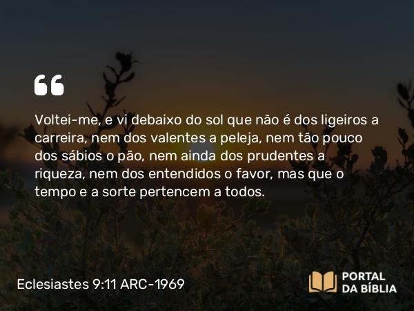 Eclesiastes 9:11 ARC-1969 - Voltei-me, e vi debaixo do sol que não é dos ligeiros a carreira, nem dos valentes a peleja, nem tão pouco dos sábios o pão, nem ainda dos prudentes a riqueza, nem dos entendidos o favor, mas que o tempo e a sorte pertencem a todos.