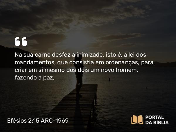 Efésios 2:15-16 ARC-1969 - Na sua carne desfez a inimizade, isto é, a lei dos mandamentos, que consistia em ordenanças, para criar em si mesmo dos dois um novo homem, fazendo a paz,