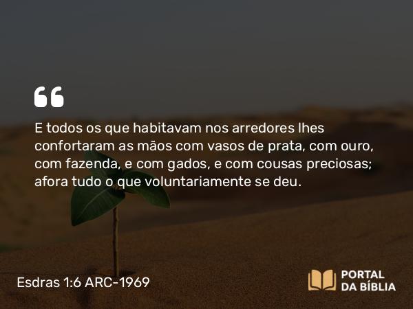 Esdras 1:6 ARC-1969 - E todos os que habitavam nos arredores lhes confortaram as mãos com vasos de prata, com ouro, com fazenda, e com gados, e com cousas preciosas; afora tudo o que voluntariamente se deu.