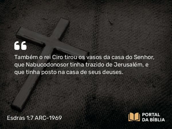 Esdras 1:7 ARC-1969 - Também o rei Ciro tirou os vasos da casa do Senhor, que Nabucodonosor tinha trazido de Jerusalém, e que tinha posto na casa de seus deuses.