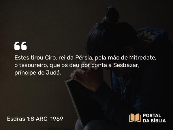 Esdras 1:8 ARC-1969 - Estes tirou Ciro, rei da Pérsia, pela mão de Mitredate, o tesoureiro, que os deu por conta a Sesbazar, príncipe de Judá.