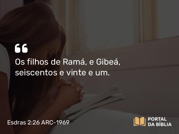 Esdras 2:26 ARC-1969 - Os filhos de Ramá, e Gibeá, seiscentos e vinte e um.