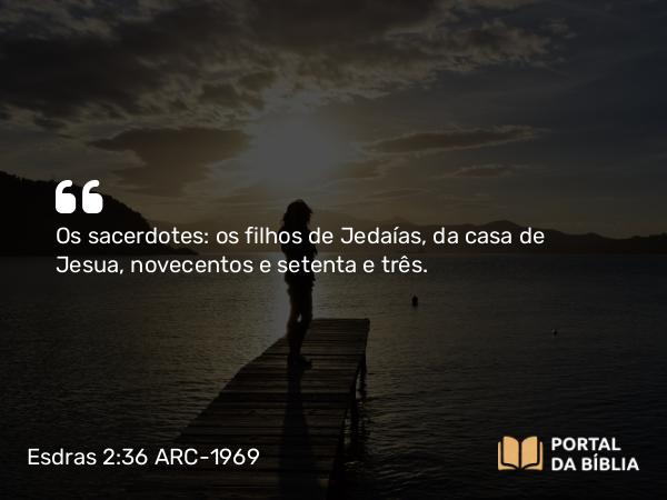 Esdras 2:36 ARC-1969 - Os sacerdotes: os filhos de Jedaías, da casa de Jesua, novecentos e setenta e três.