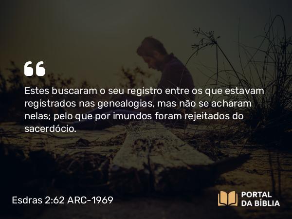 Esdras 2:62 ARC-1969 - Estes buscaram o seu registro entre os que estavam registrados nas genealogias, mas não se acharam nelas; pelo que por imundos foram rejeitados do sacerdócio.