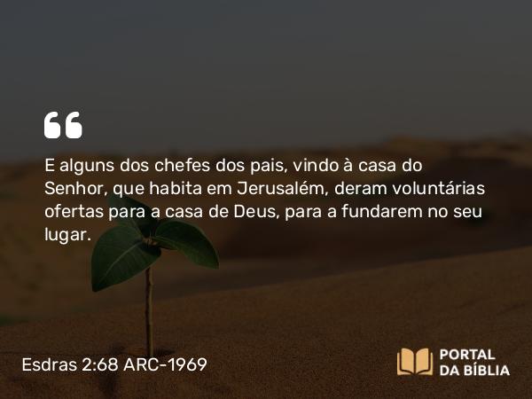 Esdras 2:68 ARC-1969 - E alguns dos chefes dos pais, vindo à casa do Senhor, que habita em Jerusalém, deram voluntárias ofertas para a casa de Deus, para a fundarem no seu lugar.