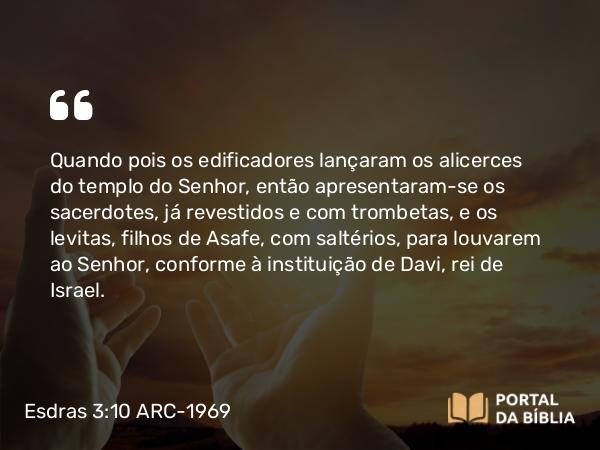 Esdras 3:10-11 ARC-1969 - Quando pois os edificadores lançaram os alicerces do templo do Senhor, então apresentaram-se os sacerdotes, já revestidos e com trombetas, e os levitas, filhos de Asafe, com saltérios, para louvarem ao Senhor, conforme à instituição de Davi, rei de Israel.