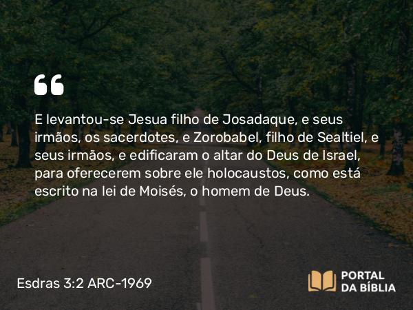 Esdras 3:2 ARC-1969 - E levantou-se Jesua filho de Josadaque, e seus irmãos, os sacerdotes, e Zorobabel, filho de Sealtiel, e seus irmãos, e edificaram o altar do Deus de Israel, para oferecerem sobre ele holocaustos, como está escrito na lei de Moisés, o homem de Deus.