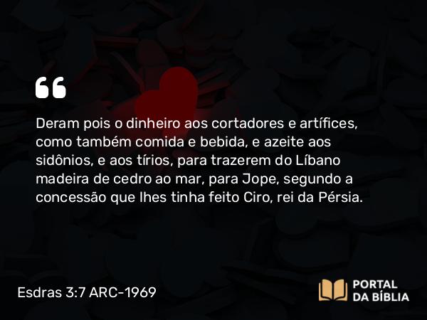 Esdras 3:7 ARC-1969 - Deram pois o dinheiro aos cortadores e artífices, como também comida e bebida, e azeite aos sidônios, e aos tírios, para trazerem do Líbano madeira de cedro ao mar, para Jope, segundo a concessão que lhes tinha feito Ciro, rei da Pérsia.