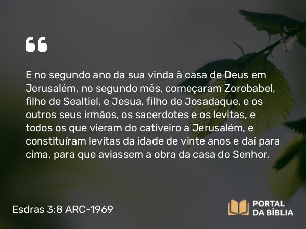 Esdras 3:8 ARC-1969 - E no segundo ano da sua vinda à casa de Deus em Jerusalém, no segundo mês, começaram Zorobabel, filho de Sealtiel, e Jesua, filho de Josadaque, e os outros seus irmãos, os sacerdotes e os levitas, e todos os que vieram do cativeiro a Jerusalém, e constituíram levitas da idade de vinte anos e daí para cima, para que aviassem a obra da casa do Senhor.