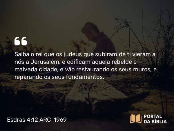 Esdras 4:12 ARC-1969 - Saiba o rei que os judeus que subiram de ti vieram a nós a Jerusalém, e edificam aquela rebelde e malvada cidade, e vão restaurando os seus muros, e reparando os seus fundamentos.