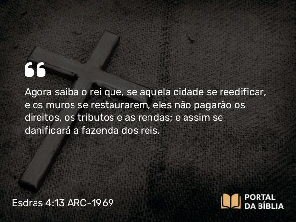 Esdras 4:13 ARC-1969 - Agora saiba o rei que, se aquela cidade se reedificar, e os muros se restaurarem, eles não pagarão os direitos, os tributos e as rendas; e assim se danificará a fazenda dos reis.