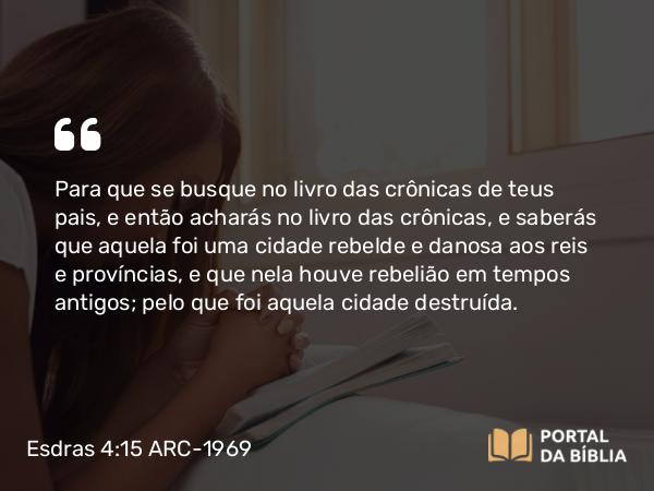 Esdras 4:15 ARC-1969 - Para que se busque no livro das crônicas de teus pais, e então acharás no livro das crônicas, e saberás que aquela foi uma cidade rebelde e danosa aos reis e províncias, e que nela houve rebelião em tempos antigos; pelo que foi aquela cidade destruída.