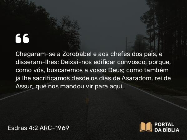 Esdras 4:2 ARC-1969 - Chegaram-se a Zorobabel e aos chefes dos pais, e disseram-lhes: Deixai-nos edificar convosco, porque, como vós, buscaremos a vosso Deus; como também já lhe sacrificamos desde os dias de Asaradom, rei de Assur, que nos mandou vir para aqui.