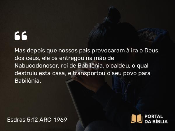 Esdras 5:12 ARC-1969 - Mas depois que nossos pais provocaram à ira o Deus dos céus, ele os entregou na mão de Nabucodonosor, rei de Babilônia, o caldeu, o qual destruiu esta casa, e transportou o seu povo para Babilônia.