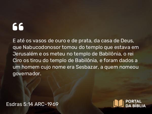 Esdras 5:14 ARC-1969 - E até os vasos de ouro e de prata, da casa de Deus, que Nabucodonosor tomou do templo que estava em Jerusalém e os meteu no templo de Babilônia, o rei Ciro os tirou do templo de Babilônia, e foram dados a um homem cujo nome era Sesbazar, a quem nomeou governador.