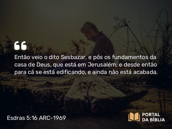 Esdras 5:16 ARC-1969 - Então veio o dito Sesbazar, e pôs os fundamentos da casa de Deus, que está em Jerusalém; e desde então para cá se está edificando, e ainda não está acabada.