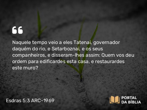 Esdras 5:3 ARC-1969 - Naquele tempo veio a eles Tatenai, governador daquém do rio, e Setarboznai, e os seus companheiros, e disseram-lhes assim: Quem vos deu ordem para edificardes esta casa, e restaurardes este muro?